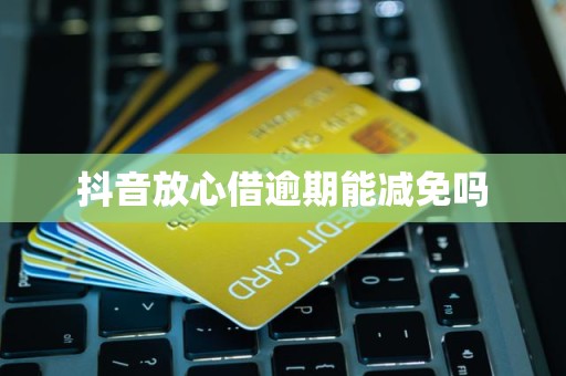 抖音放心借逾期費(fèi)用減免的可能性與處理建議